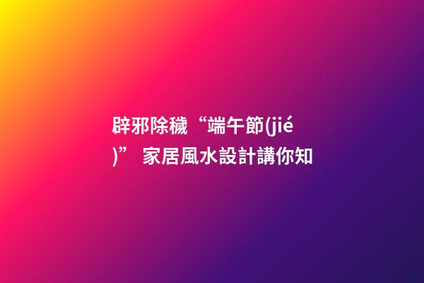 辟邪除穢“端午節(jié)” 家居風水設計講你知